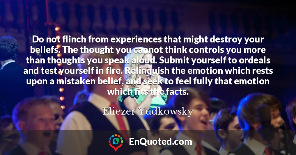 Do not flinch from experiences that might destroy your beliefs. The thought you cannot think controls you more than thoughts you speak aloud. Submit yourself to ordeals and test yourself in fire. Relinquish the emotion which rests upon a mistaken belief, and seek to feel fully that emotion which fits the facts.