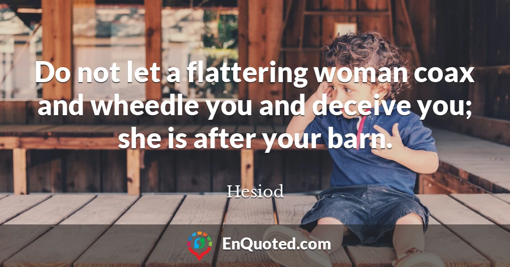 Do not let a flattering woman coax and wheedle you and deceive you; she is after your barn.