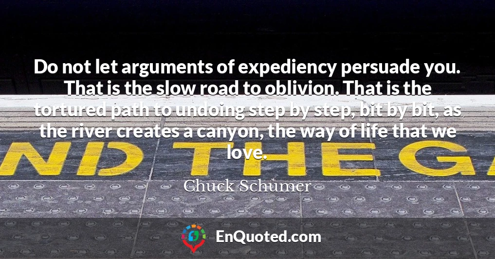 Do not let arguments of expediency persuade you. That is the slow road to oblivion. That is the tortured path to undoing step by step, bit by bit, as the river creates a canyon, the way of life that we love.
