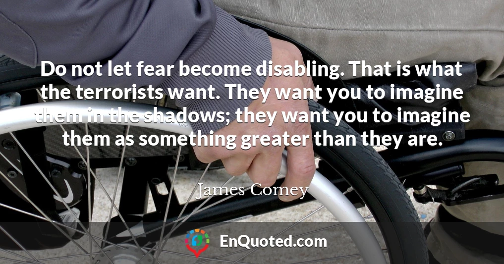 Do not let fear become disabling. That is what the terrorists want. They want you to imagine them in the shadows; they want you to imagine them as something greater than they are.