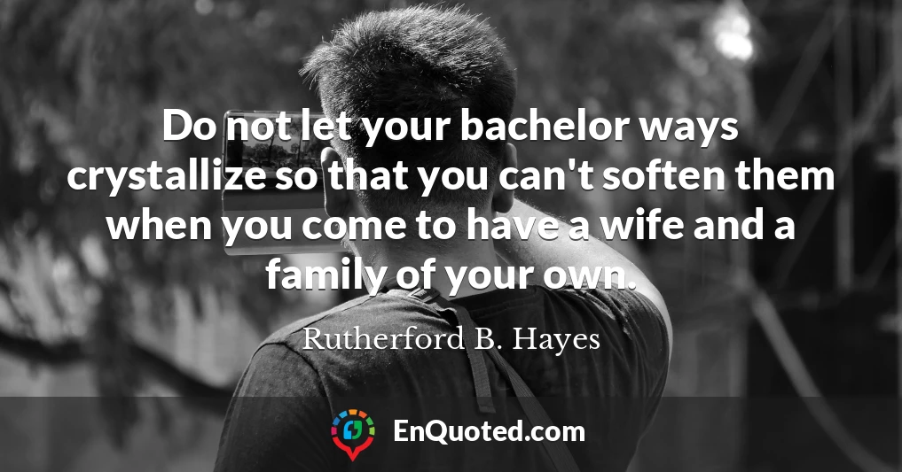 Do not let your bachelor ways crystallize so that you can't soften them when you come to have a wife and a family of your own.