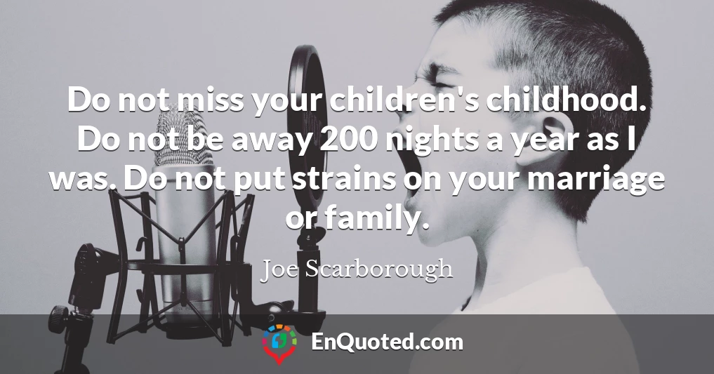 Do not miss your children's childhood. Do not be away 200 nights a year as I was. Do not put strains on your marriage or family.