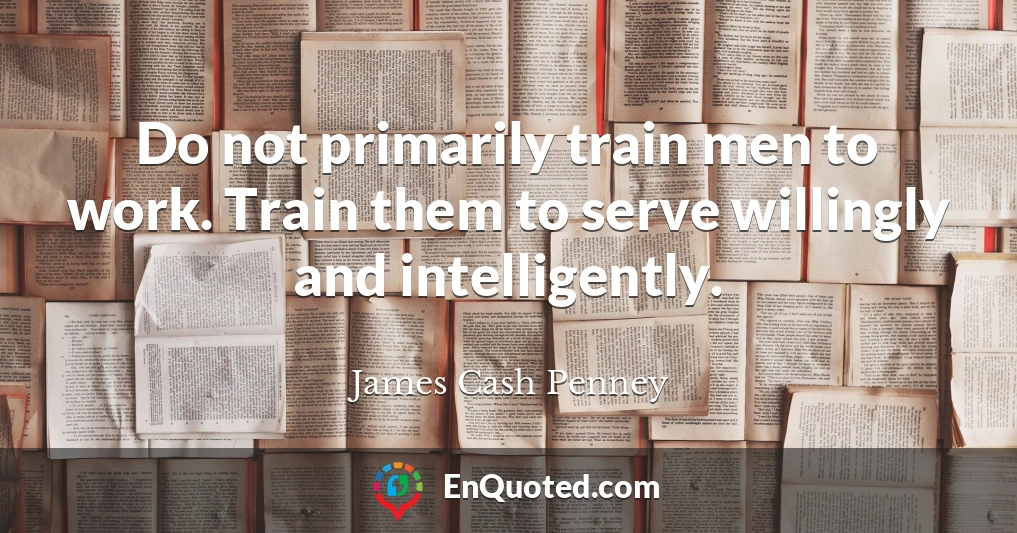 Do not primarily train men to work. Train them to serve willingly and intelligently.