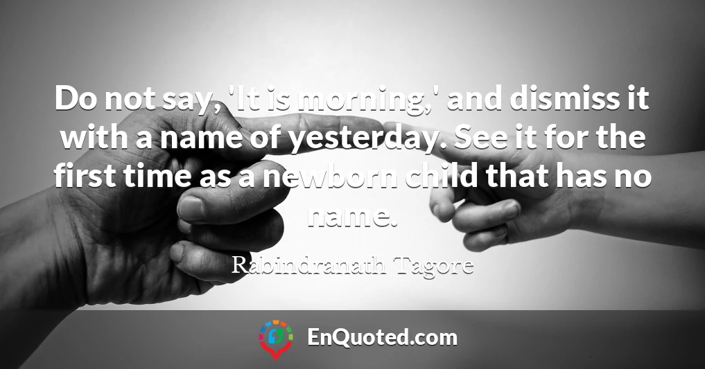 Do not say, 'It is morning,' and dismiss it with a name of yesterday. See it for the first time as a newborn child that has no name.