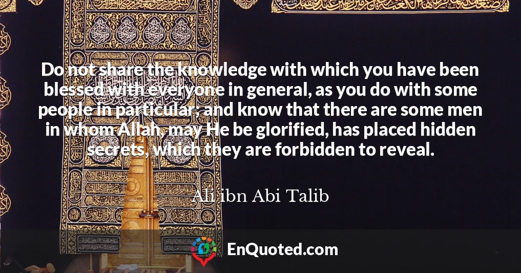 Do not share the knowledge with which you have been blessed with everyone in general, as you do with some people in particular; and know that there are some men in whom Allah, may He be glorified, has placed hidden secrets, which they are forbidden to reveal.