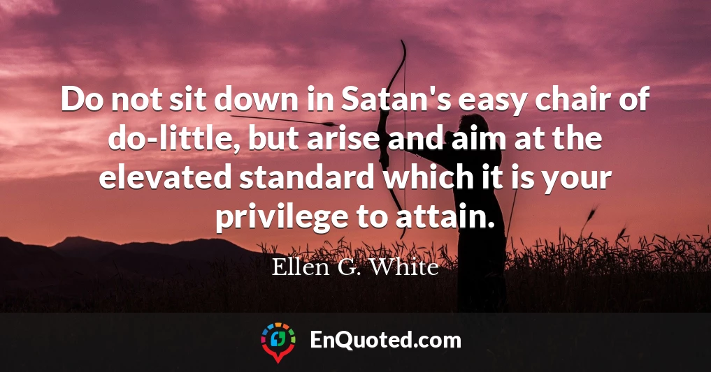 Do not sit down in Satan's easy chair of do-little, but arise and aim at the elevated standard which it is your privilege to attain.