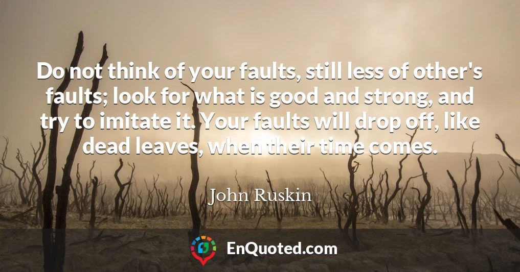 Do not think of your faults, still less of other's faults; look for what is good and strong, and try to imitate it. Your faults will drop off, like dead leaves, when their time comes.