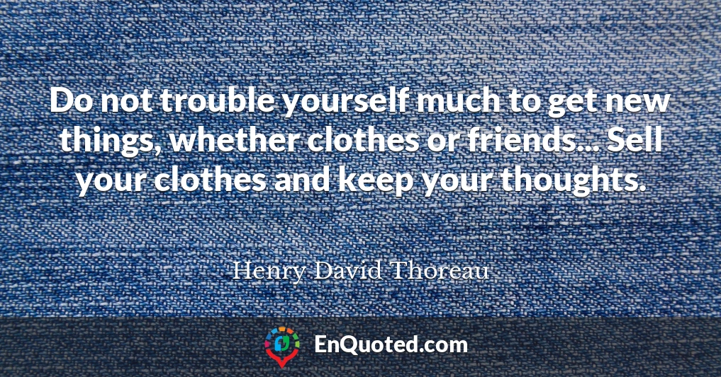 Do not trouble yourself much to get new things, whether clothes or friends... Sell your clothes and keep your thoughts.