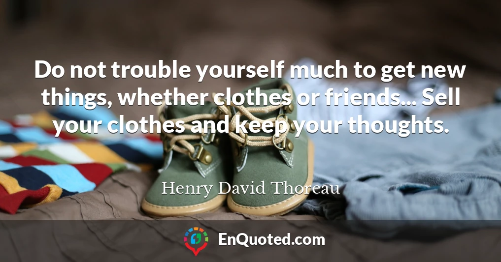 Do not trouble yourself much to get new things, whether clothes or friends... Sell your clothes and keep your thoughts.