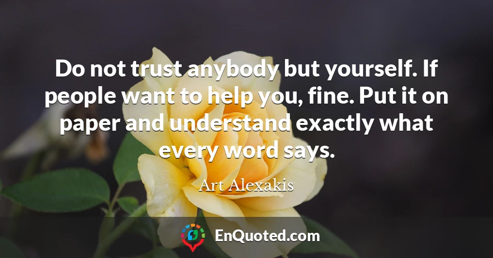Do not trust anybody but yourself. If people want to help you, fine. Put it on paper and understand exactly what every word says.