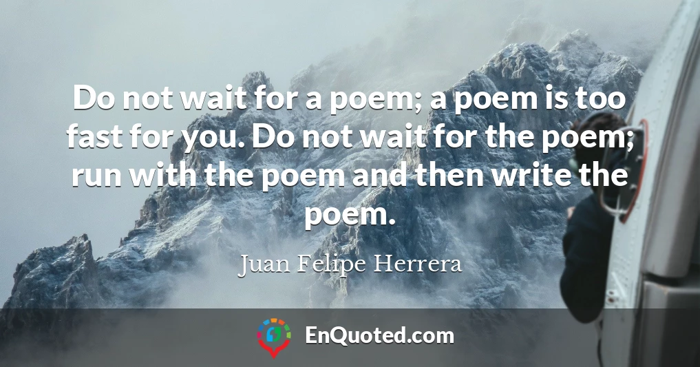 Do not wait for a poem; a poem is too fast for you. Do not wait for the poem; run with the poem and then write the poem.