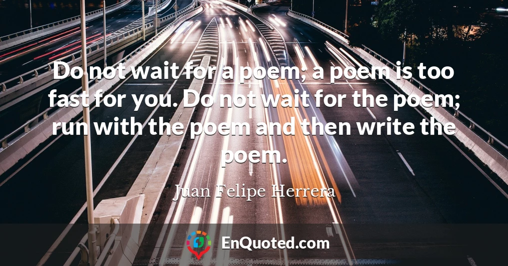 Do not wait for a poem; a poem is too fast for you. Do not wait for the poem; run with the poem and then write the poem.