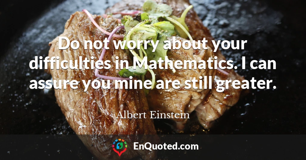 Do not worry about your difficulties in Mathematics. I can assure you mine are still greater.