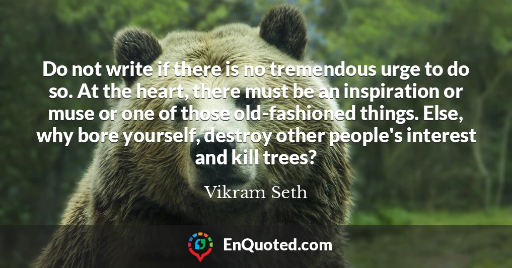 Do not write if there is no tremendous urge to do so. At the heart, there must be an inspiration or muse or one of those old-fashioned things. Else, why bore yourself, destroy other people's interest and kill trees?