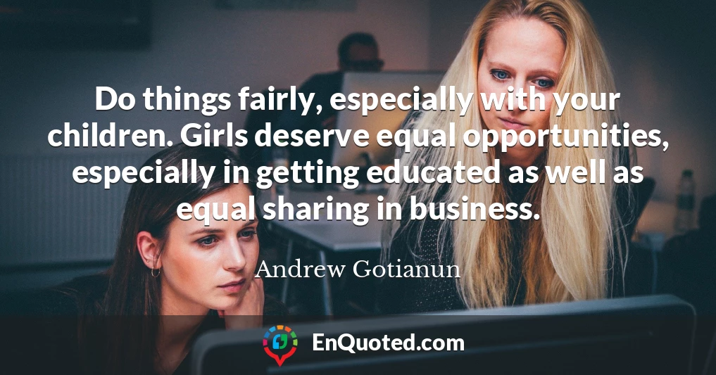 Do things fairly, especially with your children. Girls deserve equal opportunities, especially in getting educated as well as equal sharing in business.