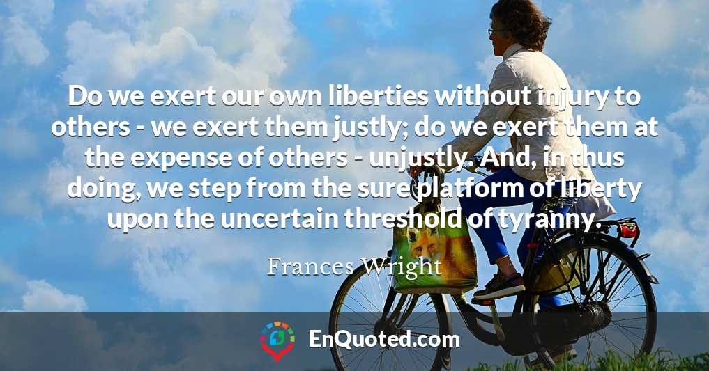 Do we exert our own liberties without injury to others - we exert them justly; do we exert them at the expense of others - unjustly. And, in thus doing, we step from the sure platform of liberty upon the uncertain threshold of tyranny.