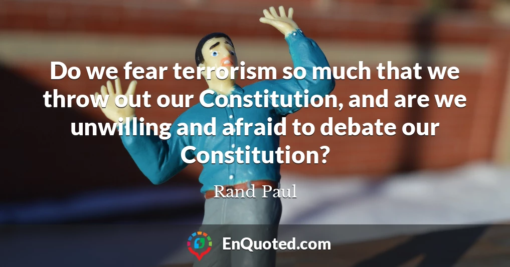 Do we fear terrorism so much that we throw out our Constitution, and are we unwilling and afraid to debate our Constitution?