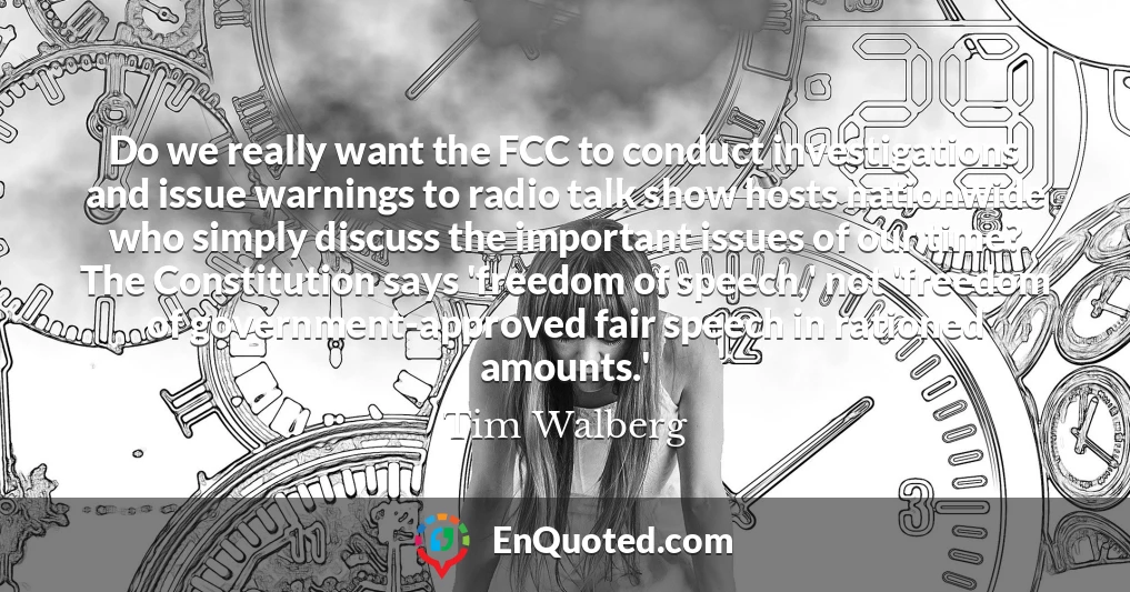 Do we really want the FCC to conduct investigations and issue warnings to radio talk show hosts nationwide who simply discuss the important issues of our time? The Constitution says 'freedom of speech,' not 'freedom of government-approved fair speech in rationed amounts.'