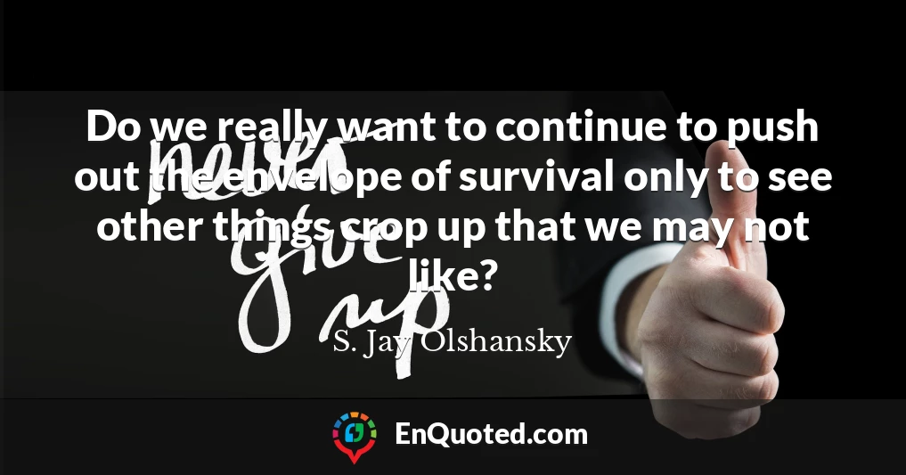 Do we really want to continue to push out the envelope of survival only to see other things crop up that we may not like?