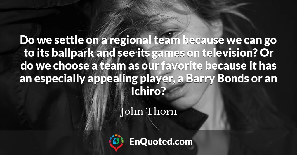 Do we settle on a regional team because we can go to its ballpark and see its games on television? Or do we choose a team as our favorite because it has an especially appealing player, a Barry Bonds or an Ichiro?
