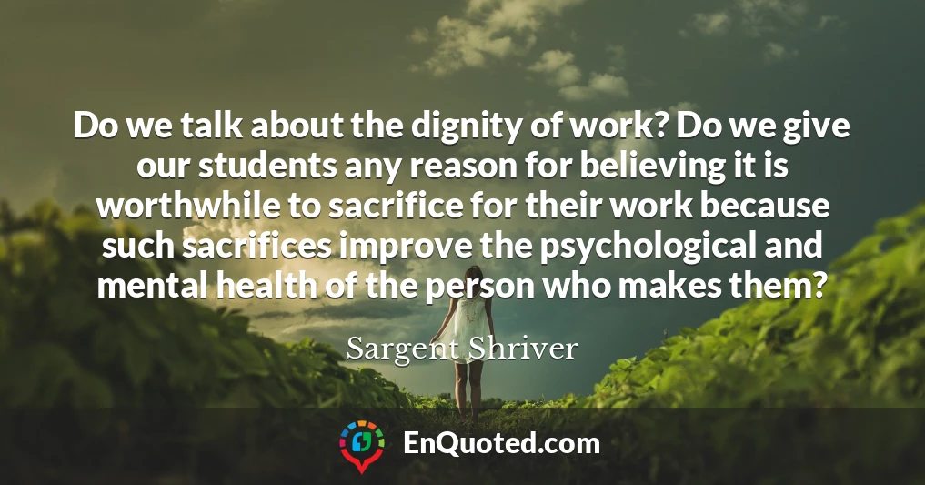 Do we talk about the dignity of work? Do we give our students any reason for believing it is worthwhile to sacrifice for their work because such sacrifices improve the psychological and mental health of the person who makes them?
