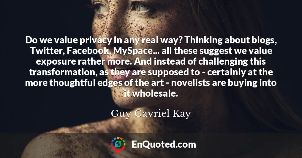 Do we value privacy in any real way? Thinking about blogs, Twitter, Facebook, MySpace... all these suggest we value exposure rather more. And instead of challenging this transformation, as they are supposed to - certainly at the more thoughtful edges of the art - novelists are buying into it wholesale.