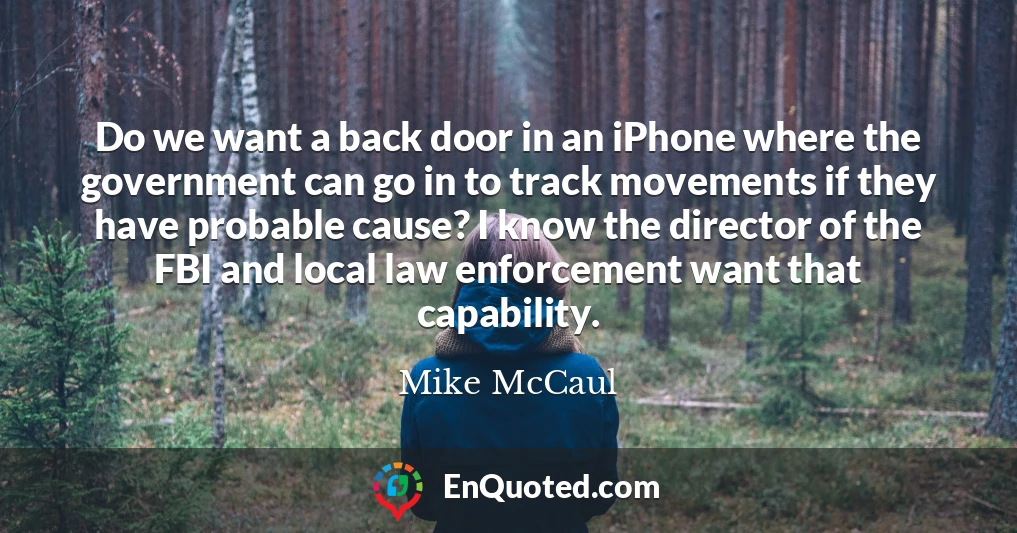 Do we want a back door in an iPhone where the government can go in to track movements if they have probable cause? I know the director of the FBI and local law enforcement want that capability.