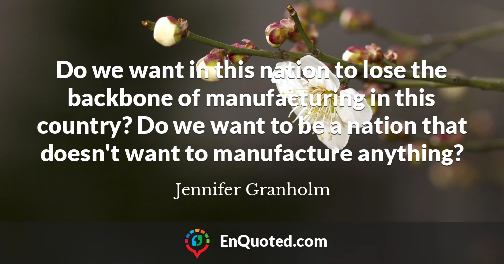 Do we want in this nation to lose the backbone of manufacturing in this country? Do we want to be a nation that doesn't want to manufacture anything?