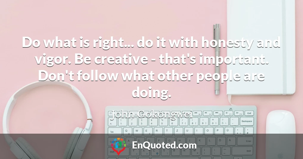 Do what is right... do it with honesty and vigor. Be creative - that's important. Don't follow what other people are doing.