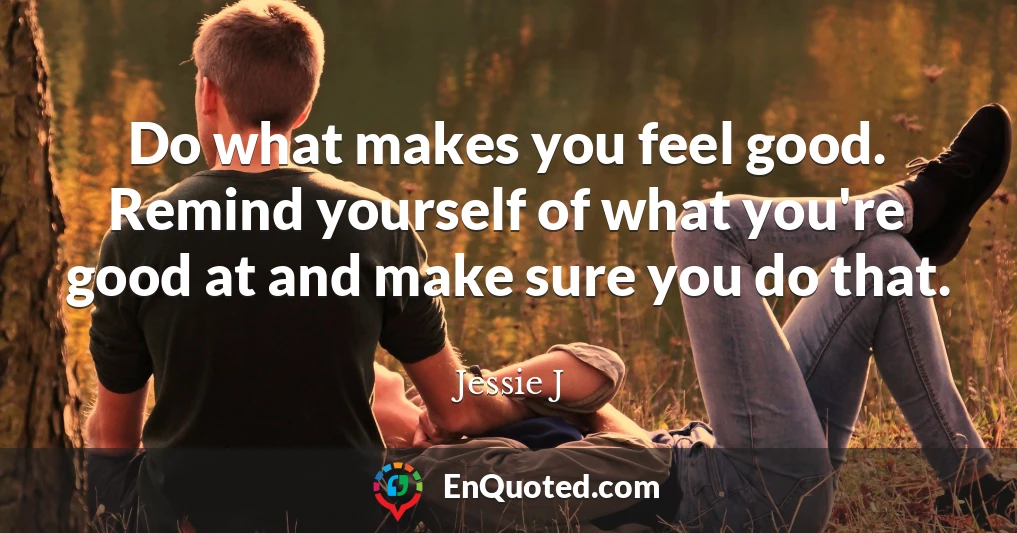 Do what makes you feel good. Remind yourself of what you're good at and make sure you do that.
