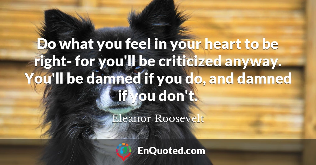 Do what you feel in your heart to be right- for you'll be criticized anyway. You'll be damned if you do, and damned if you don't.