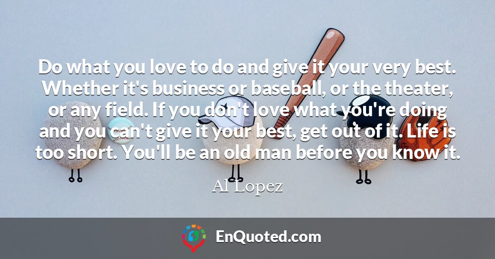Do what you love to do and give it your very best. Whether it's business or baseball, or the theater, or any field. If you don't love what you're doing and you can't give it your best, get out of it. Life is too short. You'll be an old man before you know it.