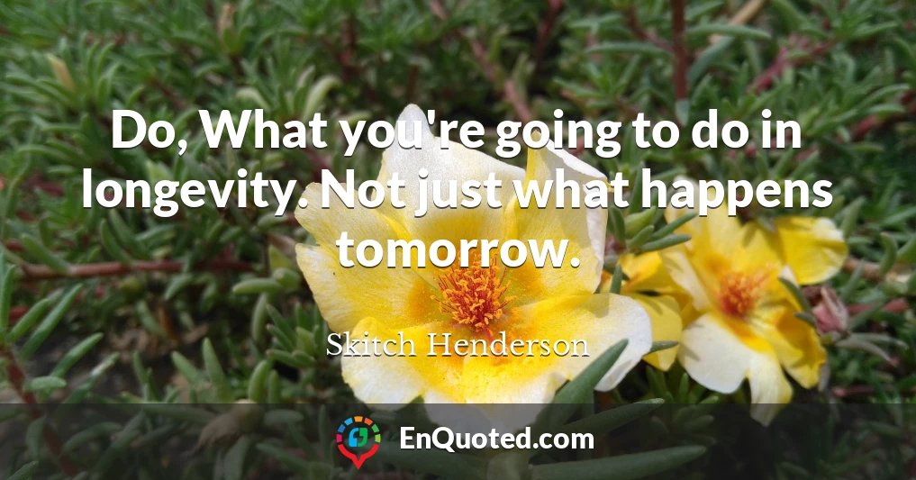 Do, What you're going to do in longevity. Not just what happens tomorrow.