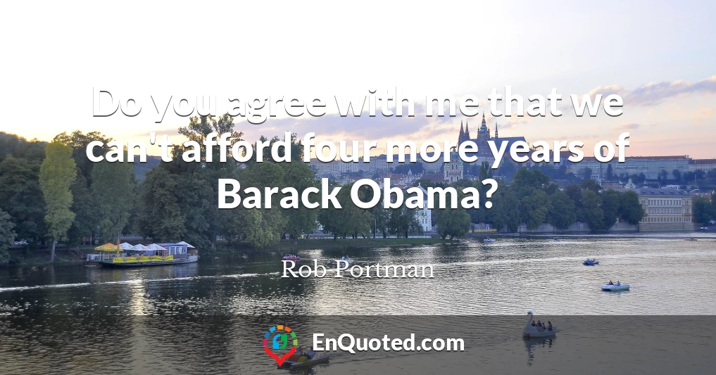 Do you agree with me that we can't afford four more years of Barack Obama?