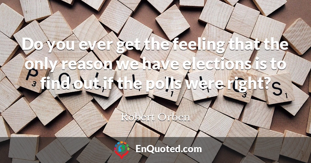 Do you ever get the feeling that the only reason we have elections is to find out if the polls were right?