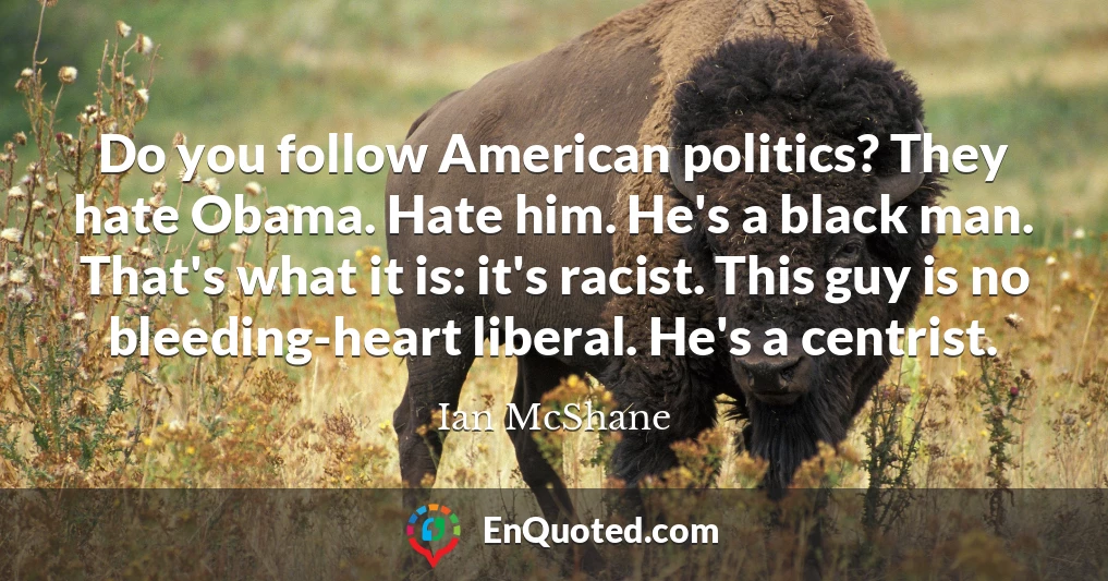 Do you follow American politics? They hate Obama. Hate him. He's a black man. That's what it is: it's racist. This guy is no bleeding-heart liberal. He's a centrist.