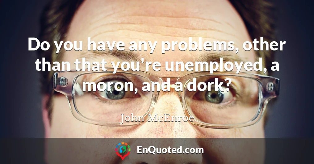 Do you have any problems, other than that you're unemployed, a moron, and a dork?