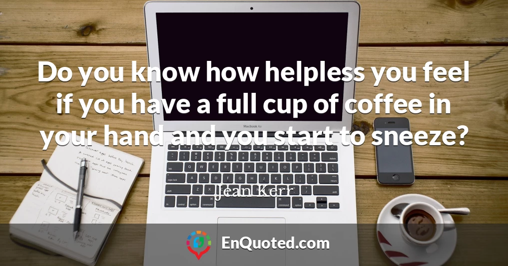Do you know how helpless you feel if you have a full cup of coffee in your hand and you start to sneeze?