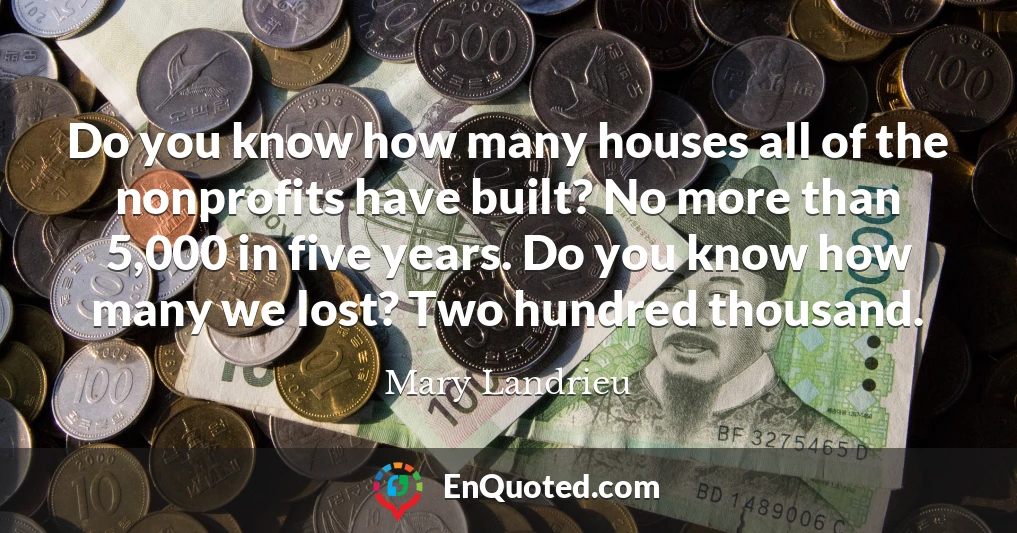 Do you know how many houses all of the nonprofits have built? No more than 5,000 in five years. Do you know how many we lost? Two hundred thousand.