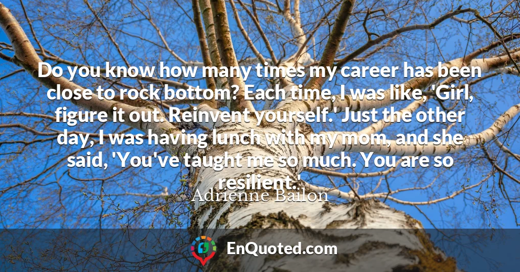 Do you know how many times my career has been close to rock bottom? Each time, I was like, 'Girl, figure it out. Reinvent yourself.' Just the other day, I was having lunch with my mom, and she said, 'You've taught me so much. You are so resilient.'