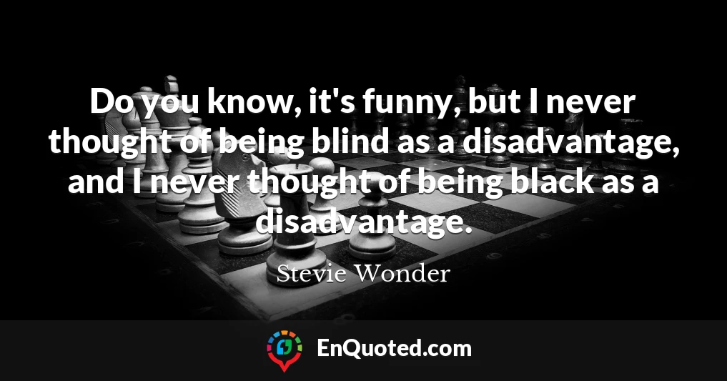 Do you know, it's funny, but I never thought of being blind as a disadvantage, and I never thought of being black as a disadvantage.
