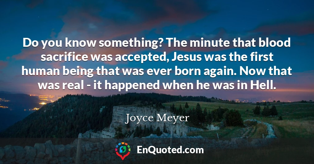 Do you know something? The minute that blood sacrifice was accepted, Jesus was the first human being that was ever born again. Now that was real - it happened when he was in Hell.