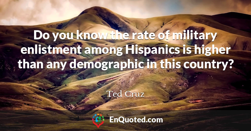 Do you know the rate of military enlistment among Hispanics is higher than any demographic in this country?