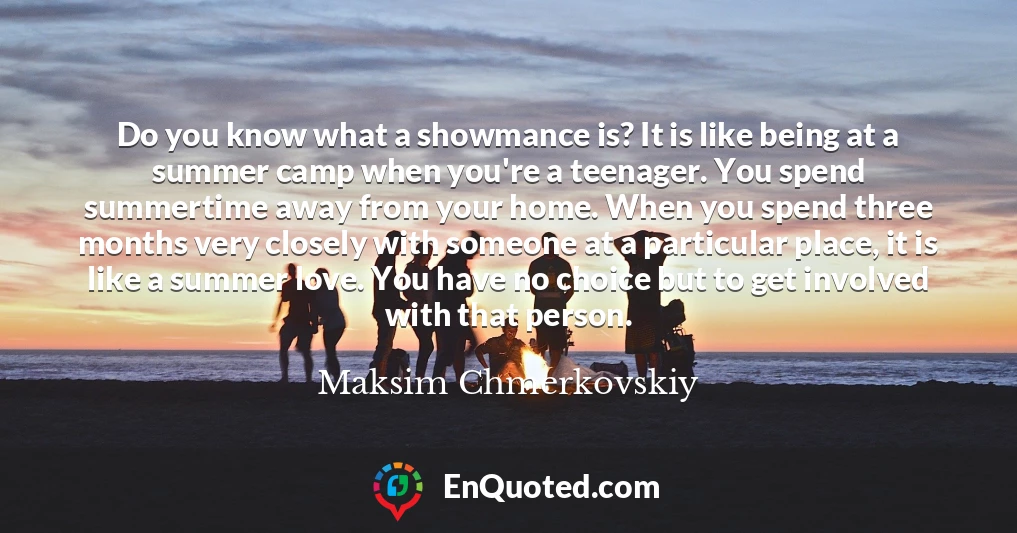 Do you know what a showmance is? It is like being at a summer camp when you're a teenager. You spend summertime away from your home. When you spend three months very closely with someone at a particular place, it is like a summer love. You have no choice but to get involved with that person.