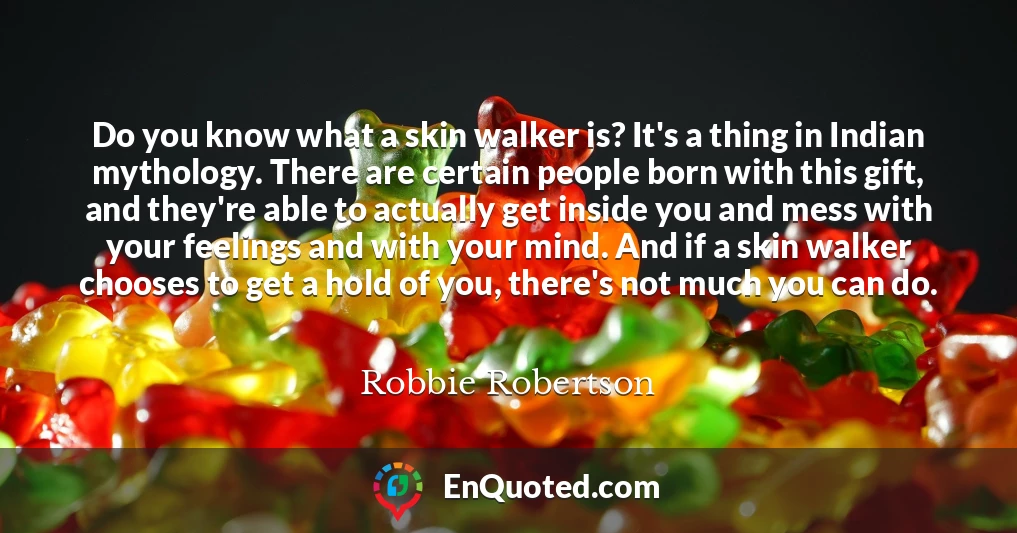 Do you know what a skin walker is? It's a thing in Indian mythology. There are certain people born with this gift, and they're able to actually get inside you and mess with your feelings and with your mind. And if a skin walker chooses to get a hold of you, there's not much you can do.