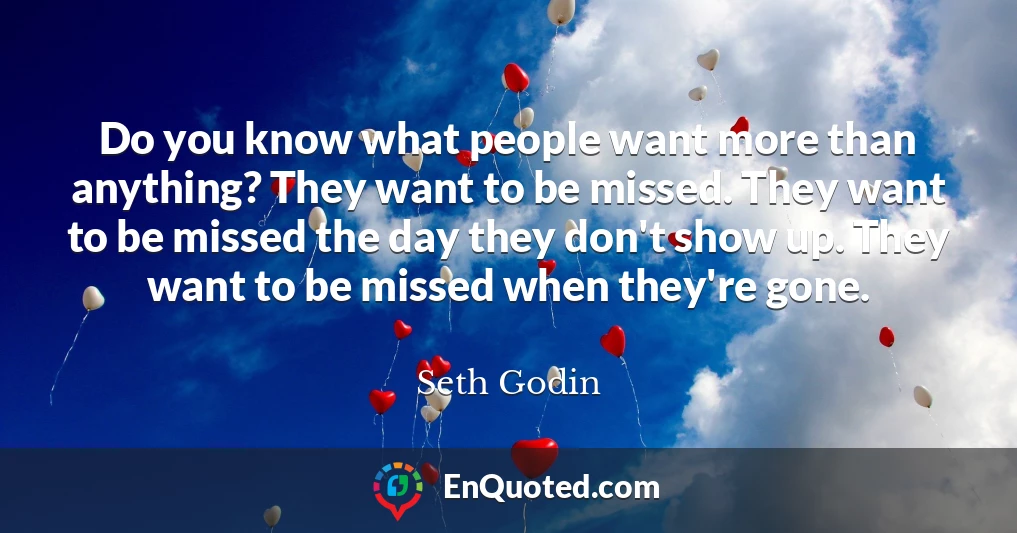 Do you know what people want more than anything? They want to be missed. They want to be missed the day they don't show up. They want to be missed when they're gone.