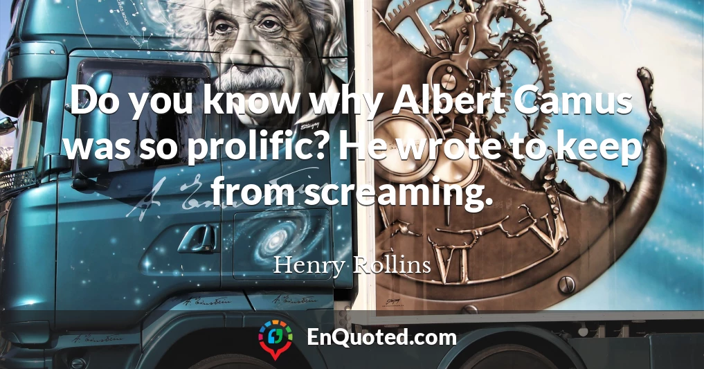 Do you know why Albert Camus was so prolific? He wrote to keep from screaming.