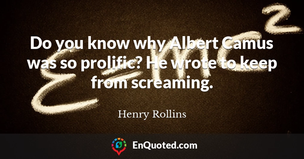 Do you know why Albert Camus was so prolific? He wrote to keep from screaming.