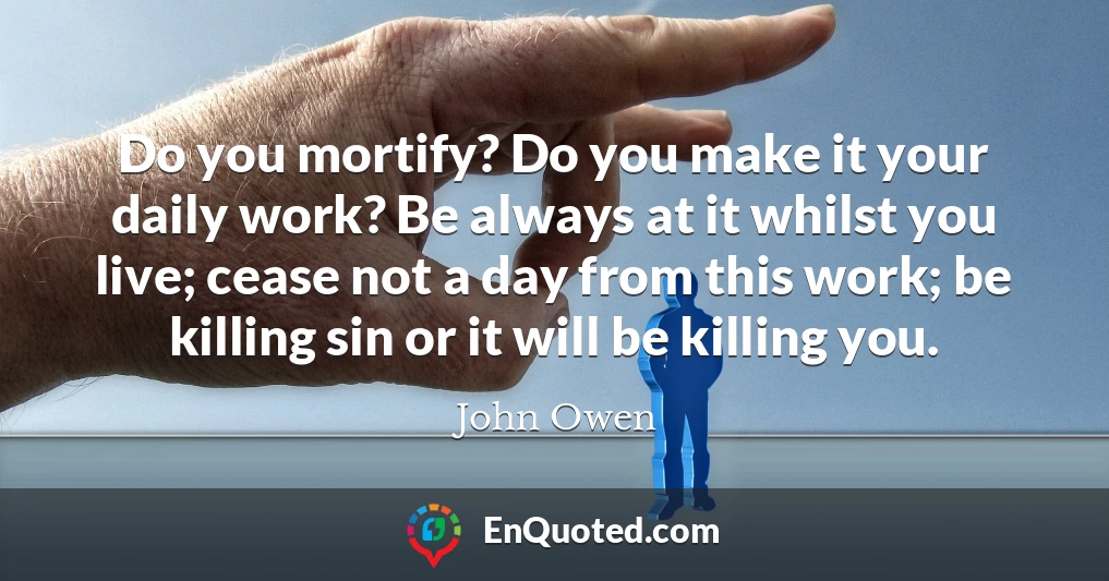 Do you mortify? Do you make it your daily work? Be always at it whilst you live; cease not a day from this work; be killing sin or it will be killing you.
