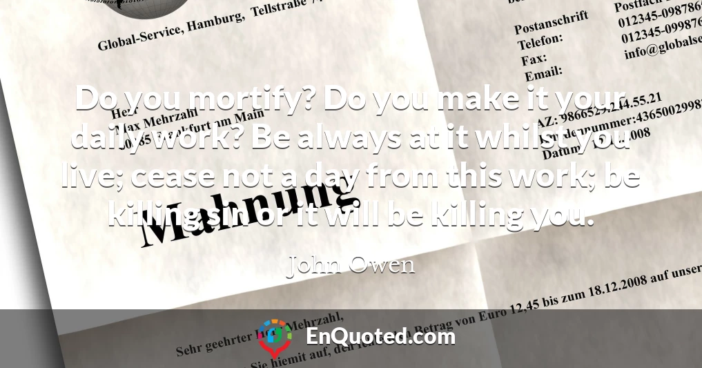 Do you mortify? Do you make it your daily work? Be always at it whilst you live; cease not a day from this work; be killing sin or it will be killing you.